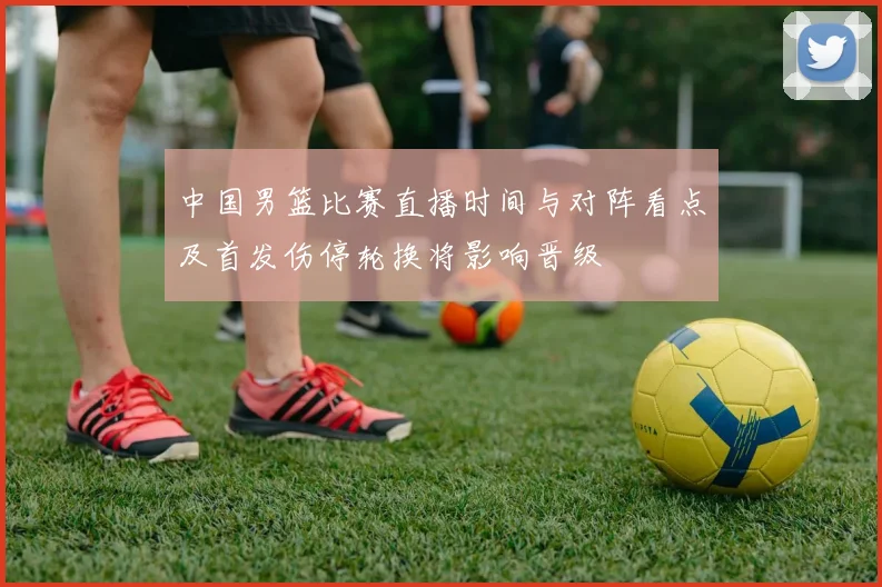 中国男篮比赛直播时间与对阵看点及首发伤停轮换将影响晋级