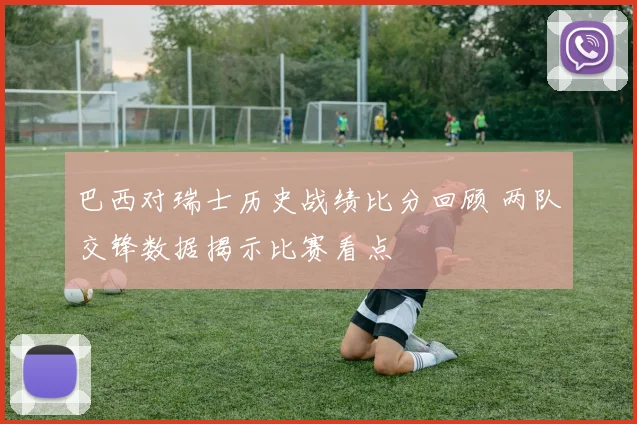 巴西对瑞士历史战绩比分回顾 两队交锋数据揭示比赛看点