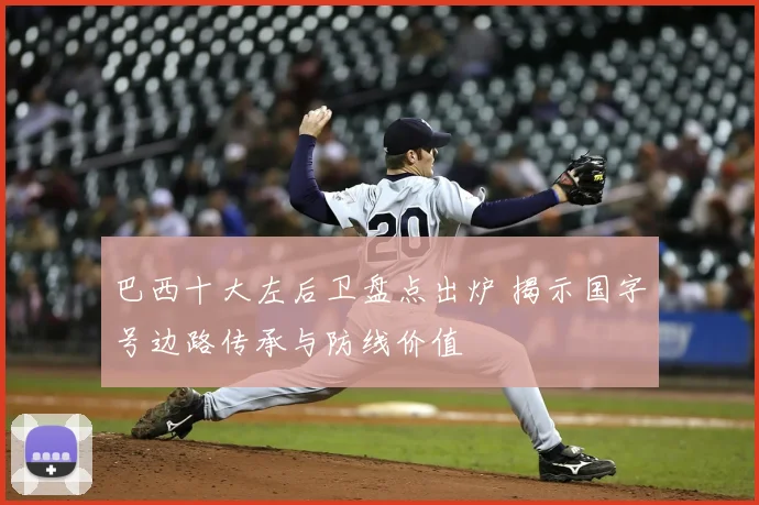 巴西十大左后卫盘点出炉 揭示国字号边路传承与防线价值