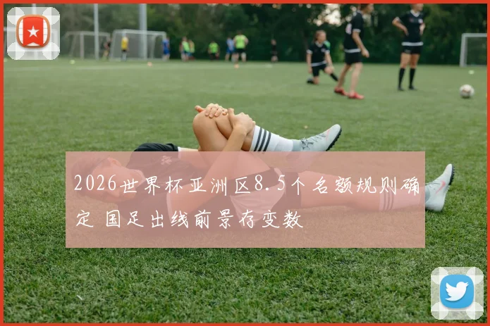 2026世界杯亚洲区8.5个名额规则确定 国足出线前景存变数