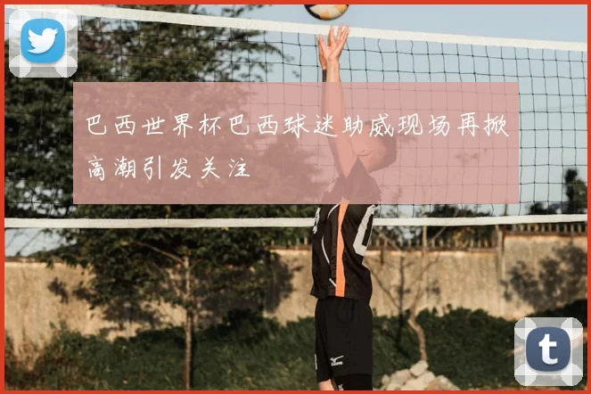巴西世界杯巴西球迷助威现场再掀高潮引发关注