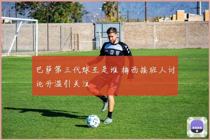 巴萨第三代球王是谁 梅西接班人讨论升温引关注
