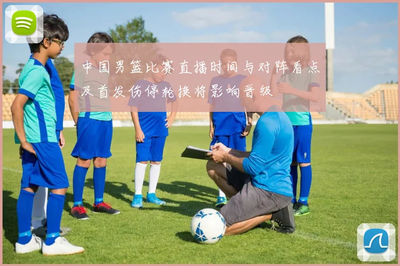 中国男篮比赛直播时间与对阵看点及首发伤停轮换将影响晋级