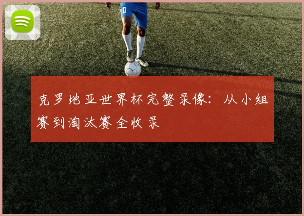 克罗地亚世界杯完整录像:从小组赛到淘汰赛全收录