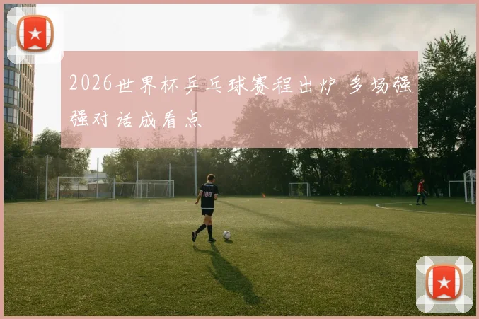 2026世界杯乒乓球赛程出炉 多场强强对话成看点