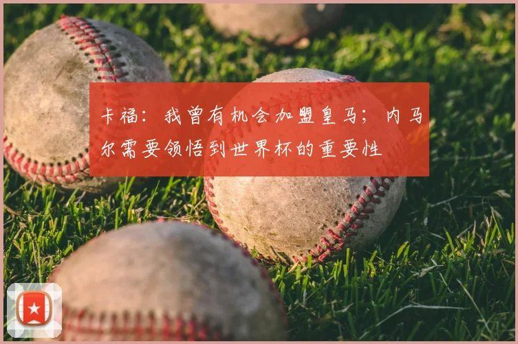 卡福:我曾有机会加盟皇马;内马尔需要领悟到世界杯的重要性