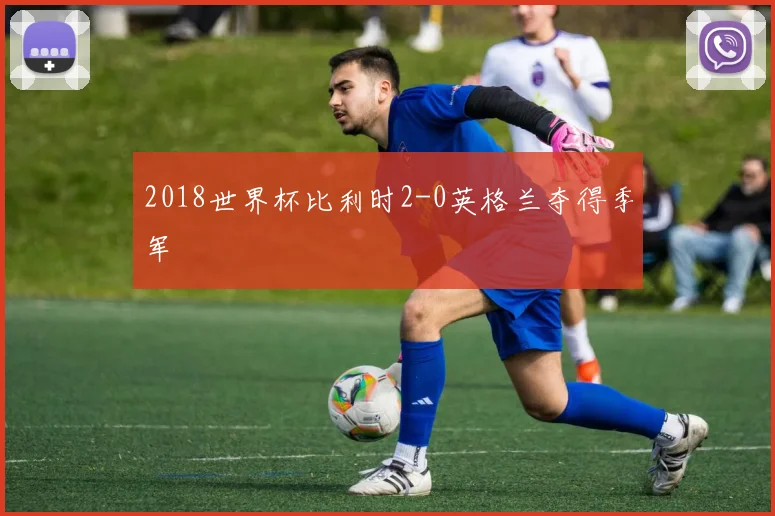 2018世界杯比利时2-0英格兰夺得季军