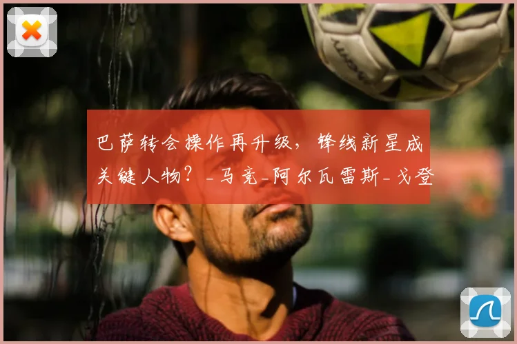 巴萨转会操作再升级，锋线新星成关键人物？_马竞_阿尔瓦雷斯_戈登