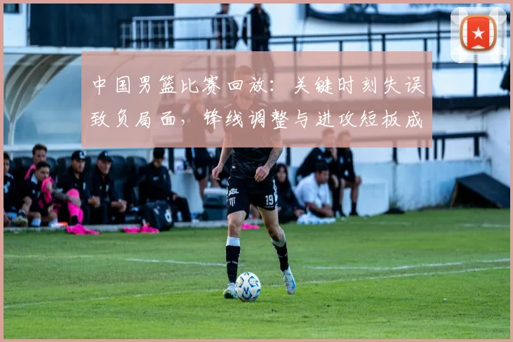 中国男篮比赛回放：关键时刻失误致负局面，锋线调整与进攻短板成焦点