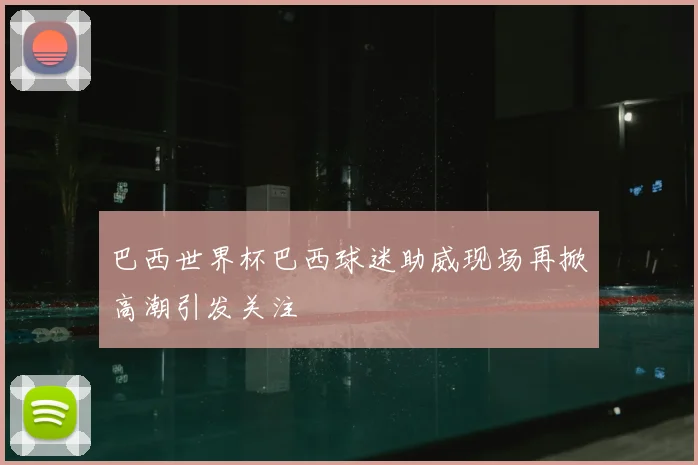 巴西世界杯巴西球迷助威现场再掀高潮引发关注