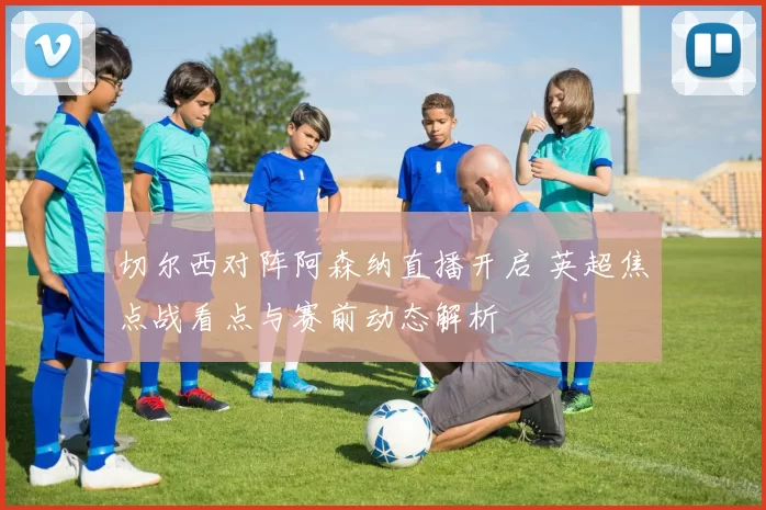 切尔西对阵阿森纳直播开启 英超焦点战看点与赛前动态解析