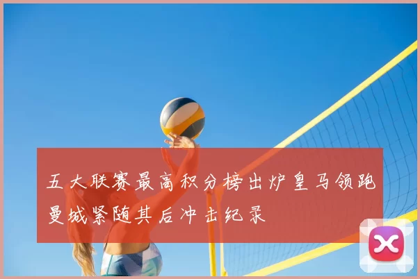 五大联赛最高积分榜出炉皇马领跑曼城紧随其后冲击纪录