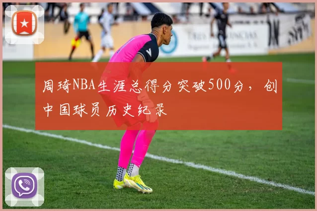 周琦NBA生涯总得分突破500分，创中国球员历史纪录