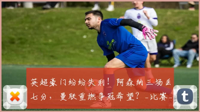 英超豪门纷纷失利!阿森纳三场丢七分,曼联重燃争冠希望?_比赛_卡里克_切尔西