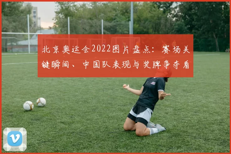 北京奥运会2022图片盘点：赛场关键瞬间、中国队表现与奖牌争夺看点