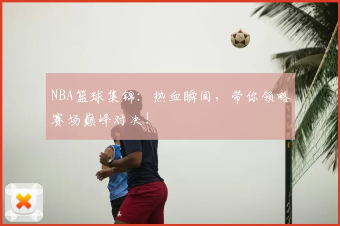 NBA篮球集锦：热血瞬间，带你领略赛场巅峰对决！