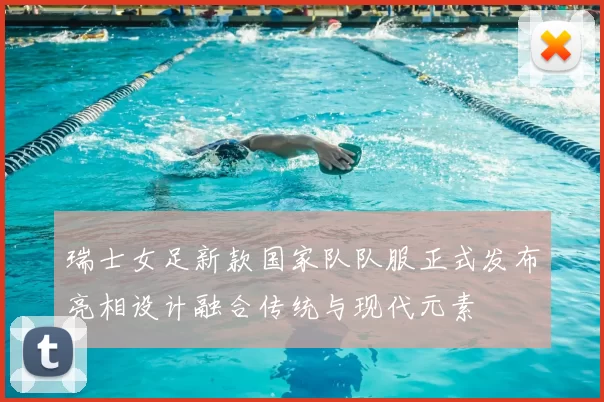 瑞士女足新款国家队队服正式发布亮相设计融合传统与现代元素