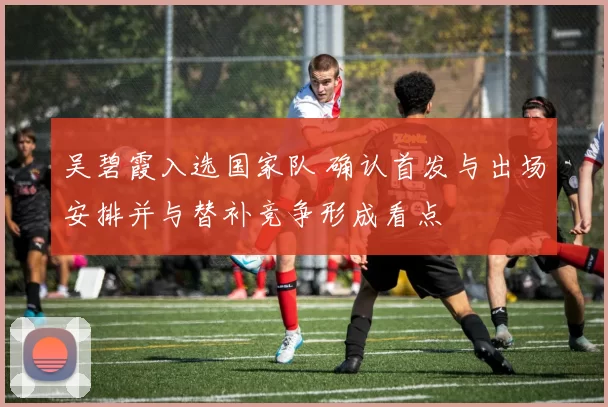 吴碧霞入选国家队 确认首发与出场安排并与替补竞争形成看点