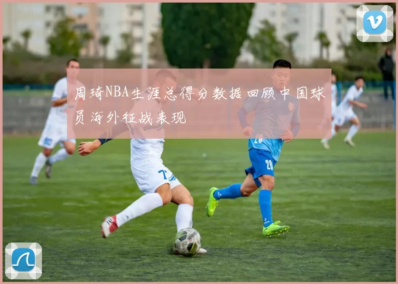 周琦NBA生涯总得分数据回顾中国球员海外征战表现
