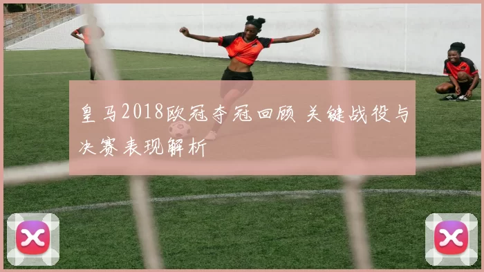 皇马2018欧冠夺冠回顾 关键战役与决赛表现解析