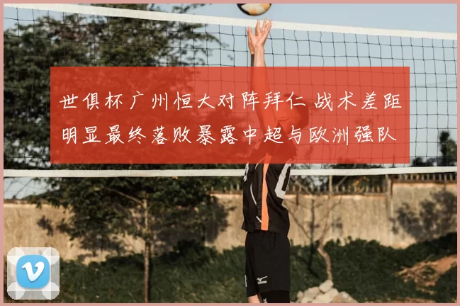 世俱杯广州恒大对阵拜仁 战术差距明显最终落败暴露中超与欧洲强队差距