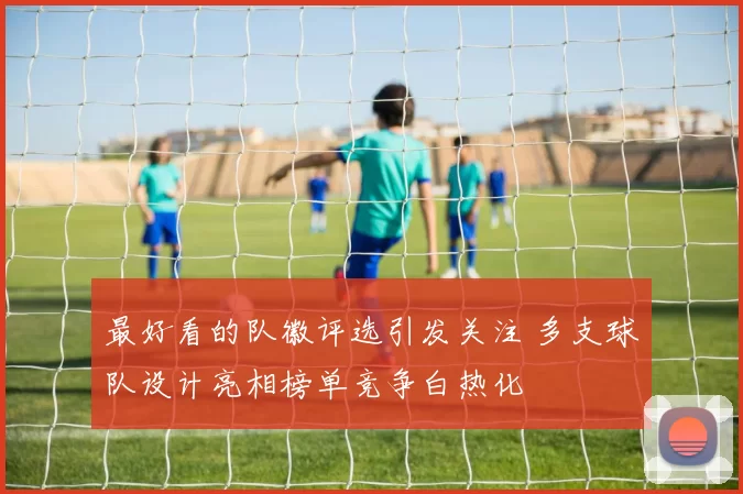最好看的队徽评选引发关注 多支球队设计亮相榜单竞争白热化