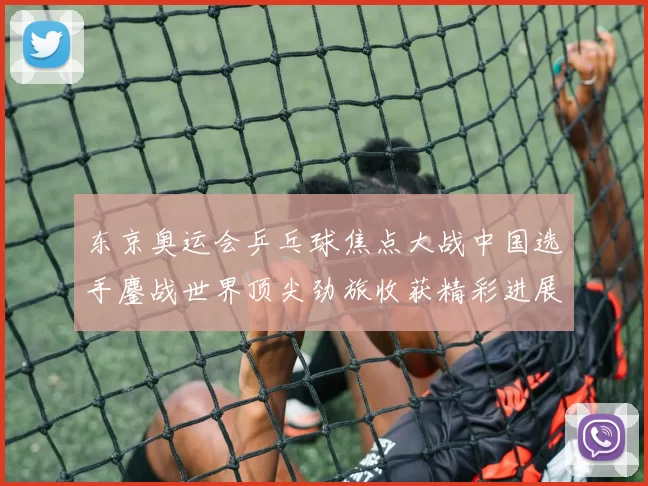 东京奥运会乒乓球焦点大战中国选手鏖战世界顶尖劲旅收获精彩进展