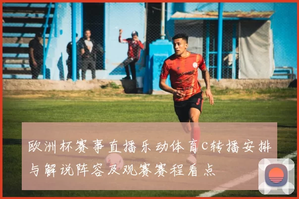 欧洲杯赛事直播乐动体育c转播安排与解说阵容及观赛赛程看点