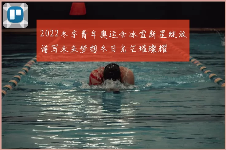 2022冬季青年奥运会冰雪新星绽放谱写未来梦想冬日光芒璀璨耀