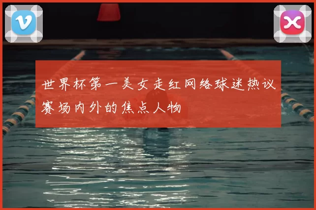 世界杯第一美女走红网络球迷热议赛场内外的焦点人物