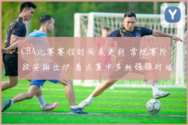 CBA比赛赛程时间表更新 常规赛阶段安排出炉 看点集中多轮强强对话