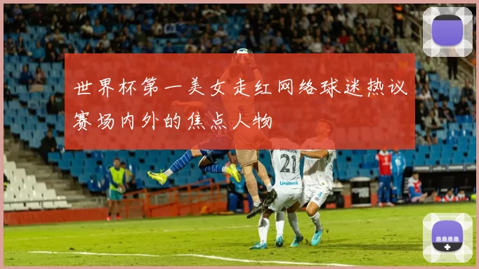 世界杯第一美女走红网络球迷热议赛场内外的焦点人物