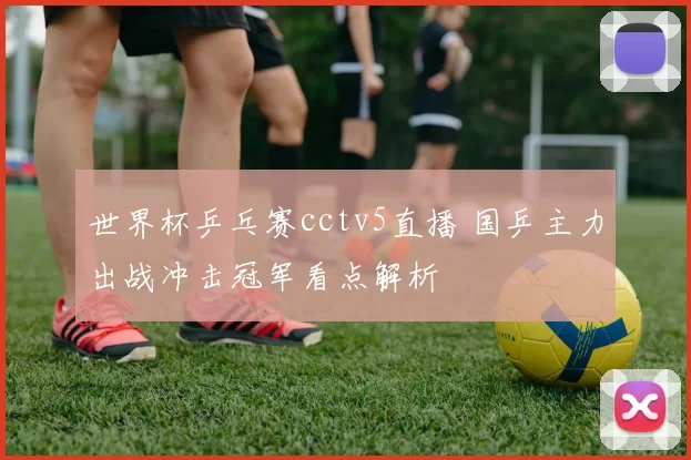 世界杯乒乓赛cctv5直播 国乒主力出战冲击冠军看点解析