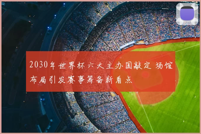 2030年世界杯六大主办国敲定 场馆布局引发赛事筹备新看点