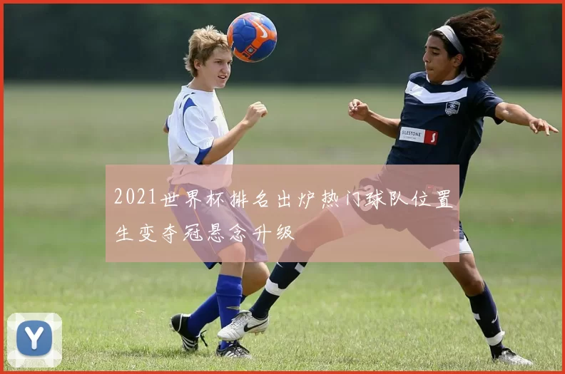 2021世界杯排名出炉热门球队位置生变夺冠悬念升级