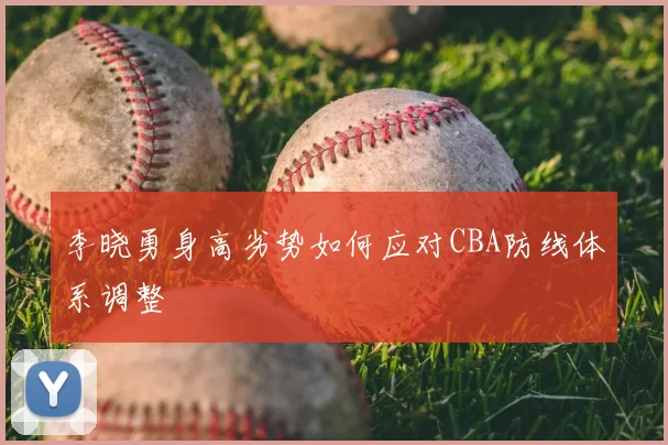 李晓勇身高劣势如何应对CBA防线体系调整