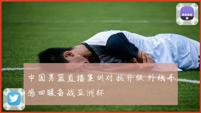 中国男篮直播集训对抗升级 外线手感回暖备战亚洲杯