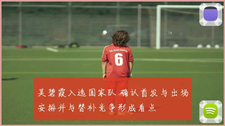 吴碧霞入选国家队 确认首发与出场安排并与替补竞争形成看点