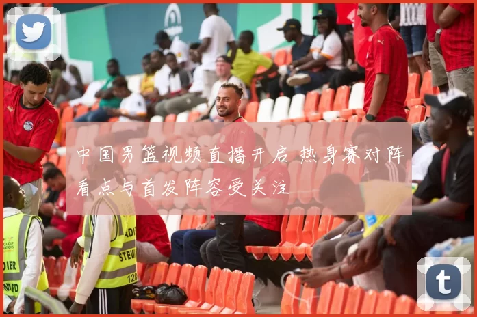 中国男篮视频直播开启 热身赛对阵看点与首发阵容受关注