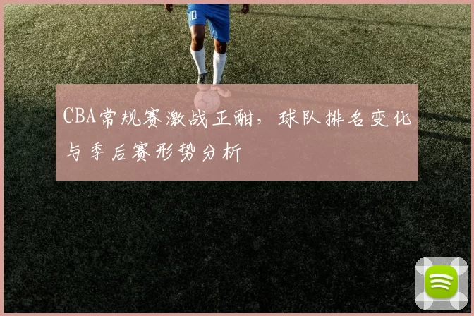 CBA常规赛激战正酣,球队排名变化与季后赛形势分析