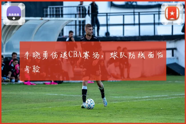 李晓勇伤退CBA赛场，球队防线面临考验