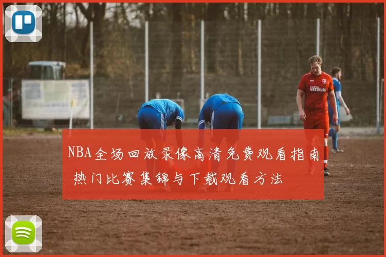 NBA全场回放录像高清免费观看指南 热门比赛集锦与下载观看方法