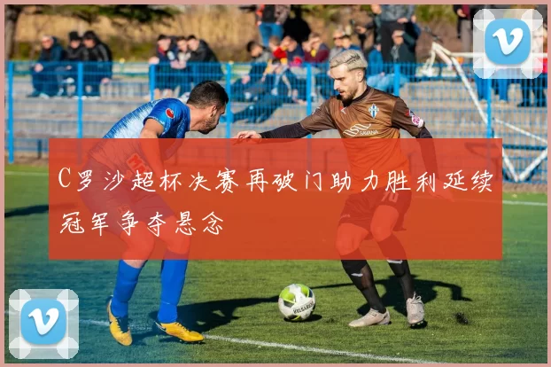 C罗沙超杯决赛再破门助力胜利延续冠军争夺悬念