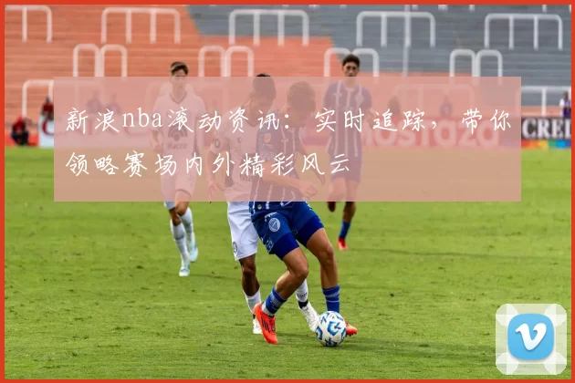 新浪nba滚动资讯：实时追踪，带你领略赛场内外精彩风云