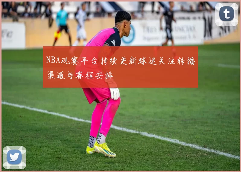 NBA观赛平台持续更新球迷关注转播渠道与赛程安排