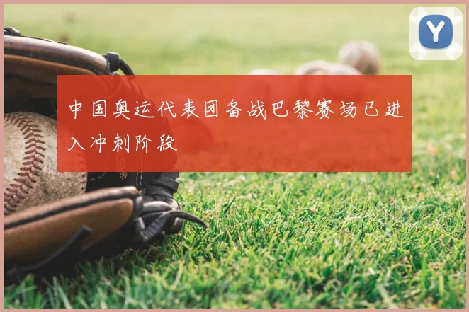 中国奥运代表团备战巴黎赛场已进入冲刺阶段