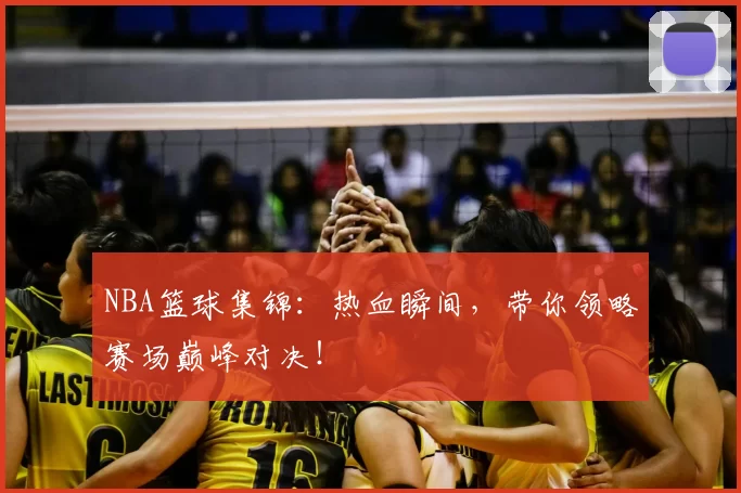 NBA篮球集锦:热血瞬间,带你领略赛场巅峰对决!