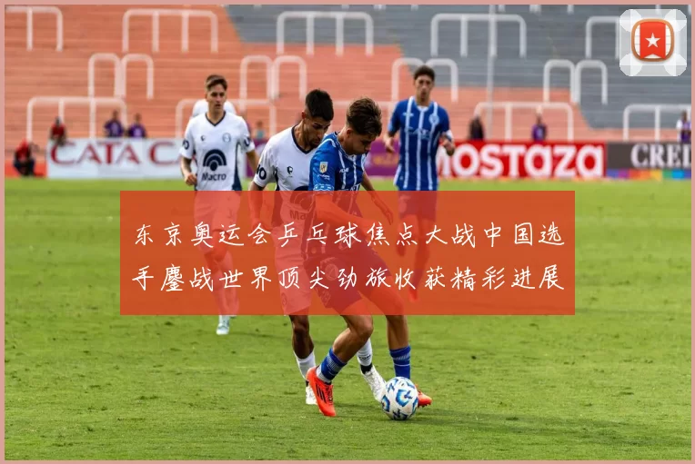 东京奥运会乒乓球焦点大战中国选手鏖战世界顶尖劲旅收获精彩进展