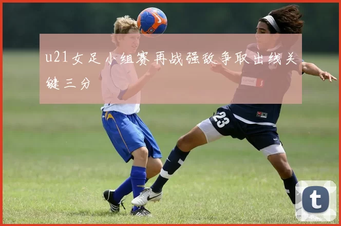 u21女足小组赛再战强敌争取出线关键三分