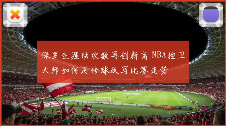 保罗生涯助攻数再创新高 NBA控卫大师如何用传球改写比赛走势